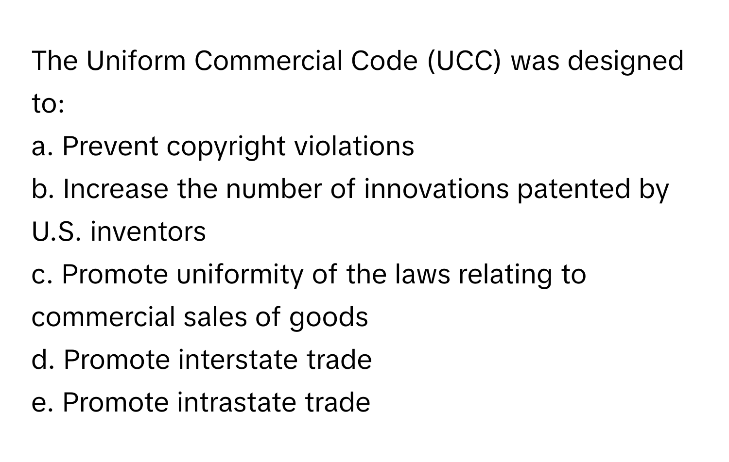 The Uniform Commercial Code (UCC) was designed to:

a. Prevent copyright violations 
b. Increase the number of innovations patented by U.S. inventors 
c. Promote uniformity of the laws relating to commercial sales of goods 
d. Promote interstate trade 
e. Promote intrastate trade