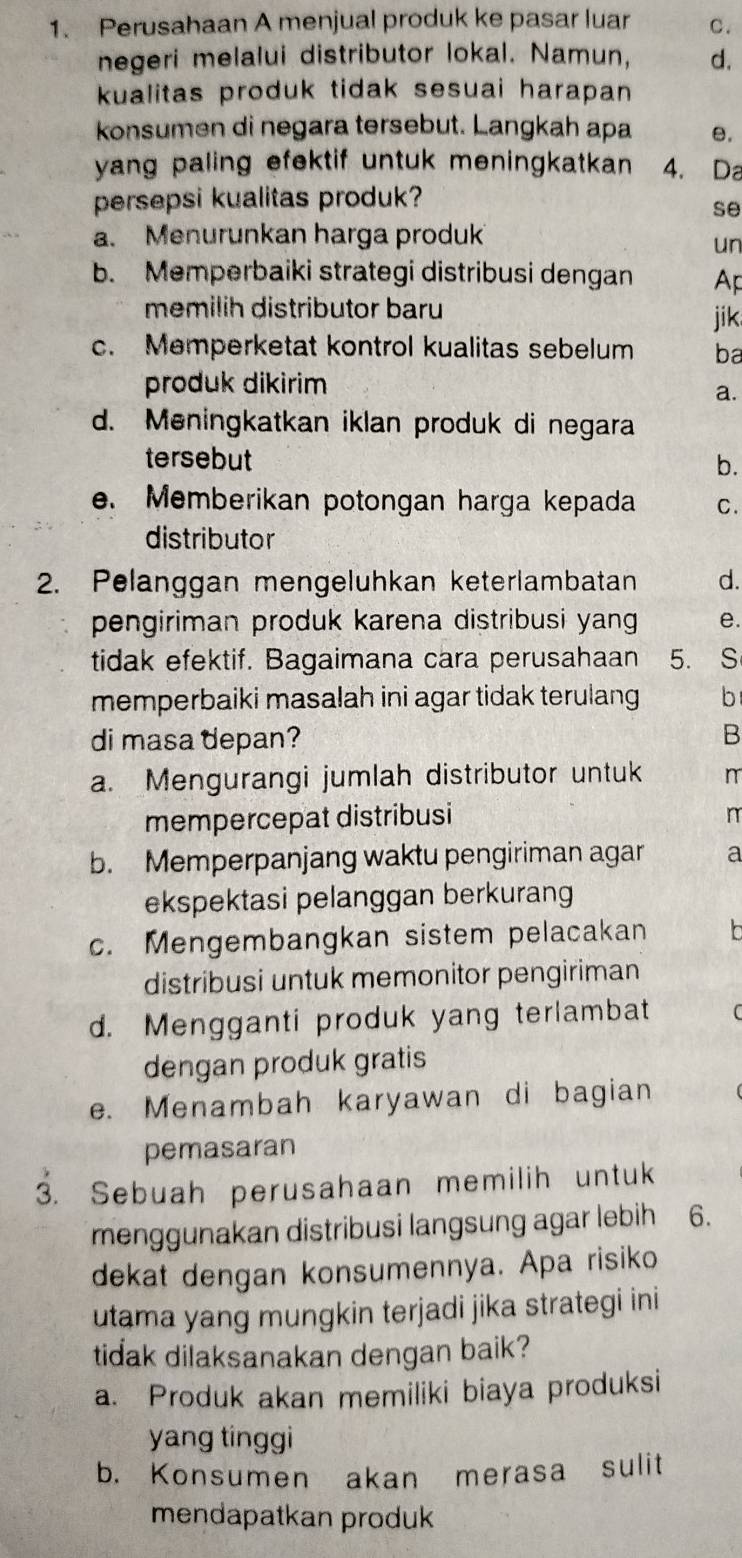 Perusahaan A menjual produk ke pasar luar C.
negeri melalui distributor lokal. Namun, d.
kualitas produk tidak sesuai harapan 
konsumen di negara tersebut. Langkah apa e.
yang paling efektif untuk meningkatkan . 4. Da
persepsi kualitas produk?
se
a. Menurunkan harga produk
un
b. Memperbaiki strategi distribusi dengan Ap
memilih distributor baru
jik
c. Memperketat kontrol kualitas sebelum ba
produk dikirim
a.
d. Meningkatkan iklan produk di negara
tersebut b.
e. Memberikan potongan harga kepada C.
distributor
2. Pelanggan mengeluhkan keterlambatan d.
pengiriman produk karena distribusi yang e.
tidak efektif. Bagaimana cara perusahaan 5. S
memperbaiki masalah ini agar tidak terulang b
di masa depan?
B
a. Mengurangi jumlah distributor untuk
mempercepat distribusi n
b. Memperpanjang waktu pengiriman agar a
ekspektasi pelanggan berkurang
c. Mengembangkan sistem pelacakan  r
distribusi untuk memonitor pengiriman
d. Mengganti produk yang terlambat
dengan produk gratis
e. Menambah karyawan di bagian
pemasaran
3. Sebuah perusahaan memilih untuk
menggunakan distribusi langsung agar lebih 6.
dekat dengan konsumennya. Apa risiko
utama yang mungkin terjadi jika strategi ini
tidak dilaksanakan dengan baik?
a. Produk akan memiliki biaya produksi
yang tinggi
b. Konsumen akan merasa sulit
mendapatkan produk