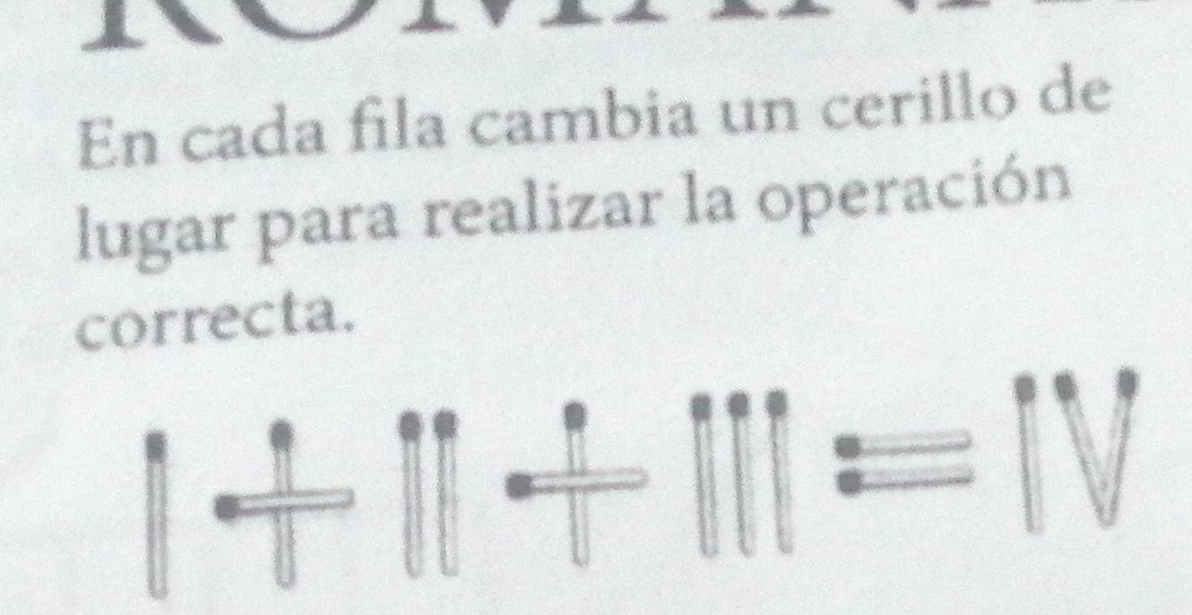 En cada fila cambia un cerillo de 
lugar para realizar la operación 
correcta. 
· 
11 =IV