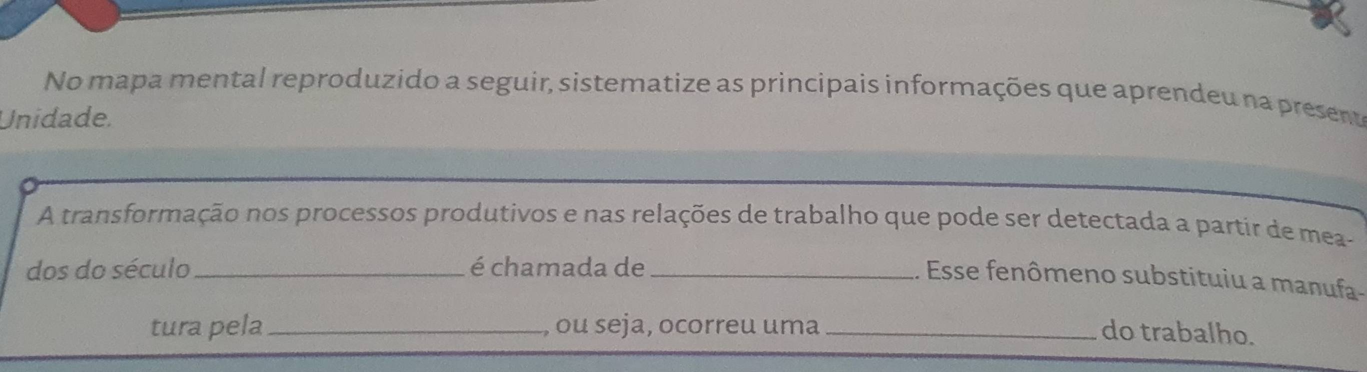 No mapa mental reproduzido a seguir, sistematize as principais informações que aprendeu na preseno 
Unidade. 
A transformação nos processos produtivos e nas relações de trabalho que pode ser detectada a partir de mea- 
dos do século _é chamada de_ 
. Esse fenômeno substituiu a manufa- 
tura pela_ , ou seja, ocorreu uma_ do trabalho.