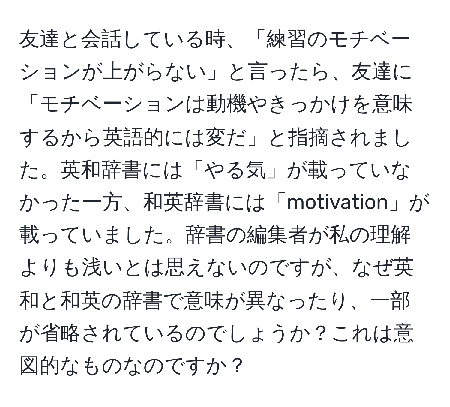 友達と会話している時、「練習のモチベーションが上がらない」と言ったら、友達に「モチベーションは動機やきっかけを意味するから英語的には変だ」と指摘されました。英和辞書には「やる気」が載っていなかった一方、和英辞書には「motivation」が載っていました。辞書の編集者が私の理解よりも浅いとは思えないのですが、なぜ英和と和英の辞書で意味が異なったり、一部が省略されているのでしょうか？これは意図的なものなのですか？