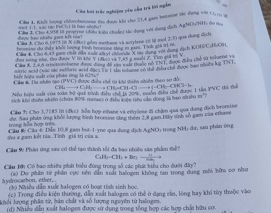 Câu hỏi trắc nghiệm yêu cầu trã lời ngắn
Câu 1. Khối lượng chlorobenzene thu được khi cho 23,4 gam benzene tác dụng với Cl_2 (ti lệ
mol 1:1 , xúc tác FeCl₃) là bao nhiêu?
Câu 2. Cho 4.958 lít propyne (điều kiện chuẩn) tác dụng với dung dịch . AgNO_3/NH_3 dư thu
được bao nhiêu gam kết tủa?
Câu 3. Cho 6,1975 lít X (đkc) gồm methane và actylene (tỉ lệ mol 2:3) qua dung djch
bromine dư thấy khối lượng bình bromine tăng m gam. Tính giá trị m.
Cầu 4. Cho 6,45 gam chất dẫn xuất alkyl chloride X tác dụng với dung dịch KOH C_2H_5OH,
dun nóng nhẹ, thu được V lít khí Y (đkc) và 7,45 g muối Z. Tìm giá trị V.
Câu 5. 2,4,6-trinitrotoluene được dùng để sản xuất thuốc nổ TNT, được điều chế từ toluene và
nitric acid (xúc tác sulfuric acid đặc).Từ 1 tấn toluene có thể điều chế được bao nhiêu kg TNT,
biết hiệu suất của phản ứng là 62%?
Câu 6. Da nhân tạo (PVC) được điều chế từ khí thiên nhiên theo sơ đồ:
CH_4- C_2H_2 1 CH_2=CH-Clto (-CH_2-CHCl-)_n.
Nếu hiệu suất của toàn bộ quá trình điều chế là 20%, muốn điều chế được 1 tấn PVC thì thể
tích khí thiên nhiên (chứa 80% metan) ở điều kiện tiêu cần dùng là bao nhiêu m^3
Câu 7: Cho 3,7185 lít (đkc) hỗn hợp ethane và ethylene đi chậm qua qua dung dịch bromine
dư. Sau phản ứng khối lượng bình bromine tăng thêm 2,8 gam.Hãy tính số gam của ethane
trong hỗn hợp trên.
Câu 8: Câu 4: Dẫn 10,8 gam but-1-yne qua dung dịch AgNO_3 trong NH_3 dư, sau phản ứng
thu a gam kết tủa..Tính giá trị của a.
Câu 9: Phản ứng sau có thể tạo thành tối đa bao nhiêu sản phẩm thế?
C_6H_5-CH_3+Br_2-frac 1:1FeBr_3
Câu 10: Có bao nhiêu phát biểu đúng trong số các phát biểu cho dưới đây?
(a) Do phân tử phân cực nên dẫn xuất halogen không tan trong dung môi hữu cơ như
hydrocarbon, ether,..
(b) Nhiều dẫn xuất halogen có hoạt tính sinh học.
(c) Trong điều kiện thường, dẫn xuất halogen có thể ở dạng rắn, lỏng hay khí tùy thuộc vào
khối lượng phân tử, bản chất và số lượng nguyên tử halogen.
(d) Nhiều dẫn xuất halogen được sử dụng trong tổng hợp các hợp chất hữu cơ.