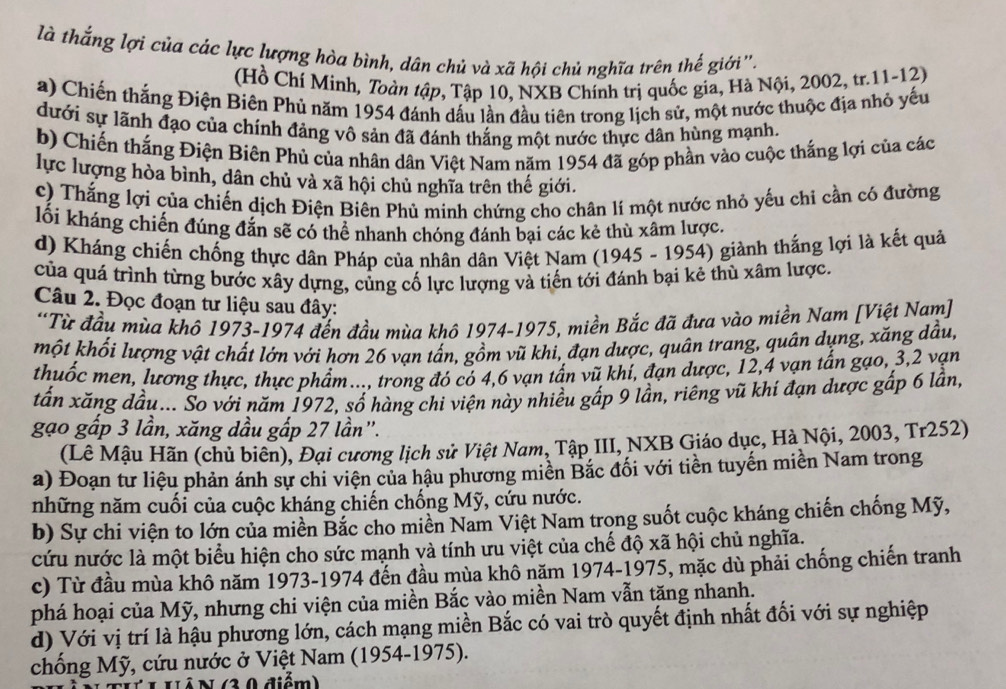 là thắng lợi của các lực lượng hòa bình, dân chủ và xã hội chủ nghĩa trên thế giới''.
(Hồ Chí Minh, Toàn tập, Tập 10, NXB Chính trị quốc gia, Hà Nội, 2002, tr.11-12)
a) Chiến thắng Điện Biên Phủ năm 1954 đánh dấu lần đầu tiên trong lịch sử, một nước thuộc địa nhỏ yếu
dưới sự lãnh đạo của chính đảng vô sản đã đánh thắng một nước thực dân hùng mạnh.
b) Chiến thắng Điện Biên Phủ của nhân dân Việt Nam năm 1954 đã góp phần vào cuộc thắng lợi của các
lực lượng hòa bình, dân chủ và xã hội chủ nghĩa trên thế giới.
c) Thắng lợi của chiến dịch Điện Biên Phủ minh chứng cho chân lí một nước nhỏ yếu chỉ cần có đường
lối kháng chiến đúng đắn sẽ có thể nhanh chóng đánh bại các kẻ thù xâm lược.
d) Kháng chiến chống thực dân Pháp của nhân dân Việt Nam (1945 - 1954) giành thắng lợi là kết quả
của quá trình từng bước xây dựng, củng cố lực lượng và tiến tới đánh bại kẻ thù xâm lược.
Câu 2. Đọc đoạn tư liệu sau đây:
*Từ đầu mùa khô 1973-1974 đến đầu mùa khô 1974-1975, miền Bắc đã đưa vào miền Nam [Việt Nam]
một khổi lượng vật chất lớn với hơn 26 vạn tấn, gồm vũ khi, đạn dược, quân trang, quân dụng, xăng dầu,
thuốc men, lương thực, thực phẩm..., trong đó có 4,6 vạn tấn vũ khí, đạn dược, 12,4 vạn tấn gạo, 3,2 vạn
tấn xăng đầu... So với năm 1972, số hàng chi viện này nhiều gấp 9 lần, riêng vũ khí đạn dược gấp 6 lần,
gạo gấp 3 lần, xăng dầu gấp 27 lần".
(Lê Mậu Hãn (chủ biên), Đại cương lịch sử Việt Nam, Tập III, NXB Giáo dục, Hà Nội, 2003, Tr252)
a) Đoạn tư liệu phản ánh sự chi viện của hậu phương miền Bắc đối với tiền tuyến miền Nam trong
những năm cuối của cuộc kháng chiến chống Mỹ, cứu nước.
b) Sự chi viện to lớn của miền Bắc cho miền Nam Việt Nam trong suốt cuộc kháng chiến chống Mỹ,
cứu nước là một biểu hiện cho sức mạnh và tính ưu việt của chế độ xã hội chủ nghĩa.
c) Từ đầu mùa khô năm 1973-1974 đến đầu mùa khô năm 1974-1975, mặc dù phải chống chiến tranh
phá hoại của Mỹ, nhưng chi viện của miền Bắc vào miền Nam vẫn tăng nhanh.
d) Với vị trí là hậu phương lớn, cách mạng miền Bắc có vai trò quyết định nhất đối với sự nghiệp
chống Mỹ, cứu nước ở Việt Nam (1954-1975).
L UÁ N (3.0 điểm)