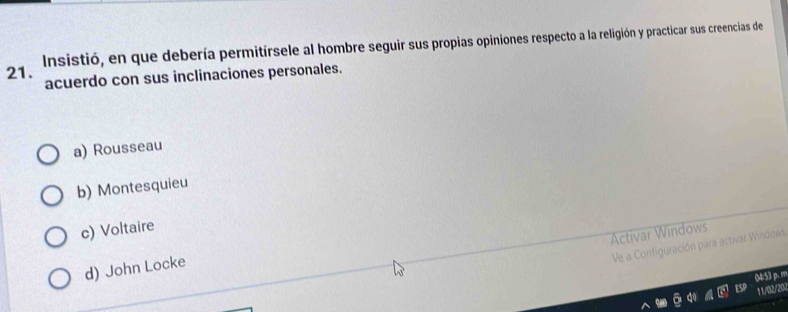 Insistió, en que debería permitírsele al hombre seguir sus propias opiniones respecto a la religión y practicar sus creencias de
acuerdo con sus inclinaciones personales.
a) Rousseau
b) Montesquieu
c) Voltaire
Activar Windows
Ve a Configuración para activar Windows
d) John Locke
04:53 p. m
11/02/202