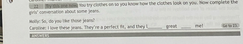 Try this one now. You try clothes on so you know how the clothes look on you. Now complete the 
girls' conversation about some jeans. 
Molly: So, do you like those jeans? 
Caroline: I love these jeans. They're a perfect fit, and they l_ great _me! Go to 23. 
ANSWERS