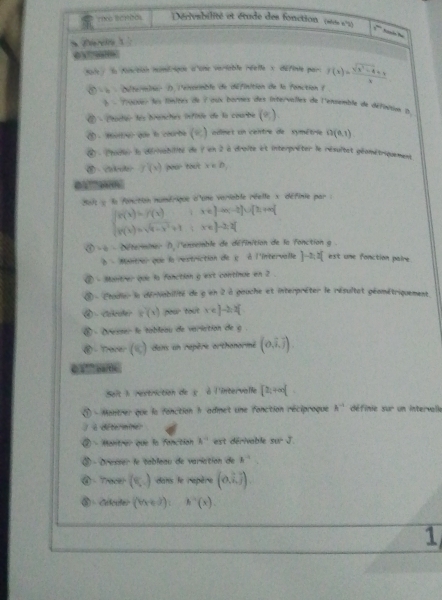 Dérivesbilité et étude des fonction (sus x°2) y^(th) har he
è?????è
Kare / la fanction momérique d'one variable réelle x définte par. f(x)= (sqrt(x^2-4)+1)/x 
détermbner ) l'ensemble de définition de la fonction ( .
b - Prouxier lus finites de 7 aux bornes des intervalles de l'ensemble de définsux p
② - Ctoder les branches infinie de la courbe (o).
③- Muitrr que l courbe ( admet un centre de symétrie G(0,1)
④ - hadier la dérisabilité de 9 en 2 à droite et interpréter le résultet géamétriquement
 - f(x) pour tout x∈ D_1
01??“8
a1t : la fonction numérique d'une veriable réelle x définie par :
beginarrayl g(x)=f(x)if(x-2for-afororalif f(x)=sqrt(4-x^2)+1ix∈ J-2,3]endarray.
( à  - déterminer 0, l'enseible de définition de la fonction g .
δ - Montrer que la restriction de ε à l'intervalle ]-2;2[ est une fonction paire
② - Monitrer que lo fanction g ext continue en 2 .
⑧ - Étadier la dérNabilité de g en 2 à gouche et interpréter le résultat géométriquement
④ Cakroler k(x) pour tout x=e]-2=x[
` - Dresser le tableau de variation de g .
⑧ - Trader )dans un repère orthonormé (0,overline i,overline j).
e sº ' pa/tie .
Seit I restriction de y  à l'intervalle [2,+∈fty (
Montrer que la fonction 1 admet une fonction réciproque A^(-1) dé finie 113° un intervalle
à de te i ne
a ) - Mantrer que la fanction h^(-1) est dérivable π r-J
③ - Dresser le tableau de variation de k^(-1)
④ Tra (8,_ ) dans le repère (0,widehat i,widehat j).
③ Celculer (bx+d):h'(x).