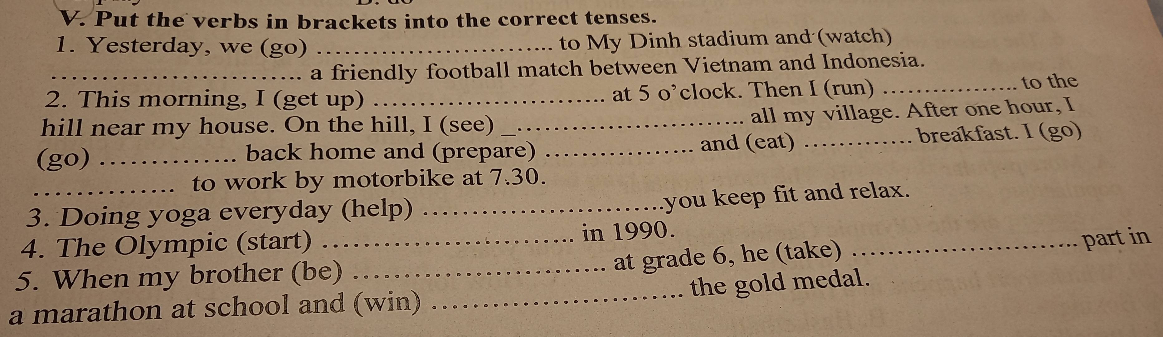 Put the verbs in brackets into the correct tenses. 
1. Yesterday, we (go) _to My Dinh stadium and (watch) 
_a friendly football match between Vietnam and Indonesia. 
2. This morning, I (get up) _at 5 o’clock. Then I (run) _to the 
hill near my house. On the hill, I (see)_ 
all my village. After one hour, I 
(go) ___and (eat) _breakfast. I (go) 
back home and (prepare) 
_to work by motorbike at 7.30. 
3. Doing yoga everyday (help)_ 
you keep fit and relax. 
4. The Olympic (start) in 1990. 
at grade 6, he (take) 
_ 
5. When my brother (be)_ __part in 
the gold medal. 
a marathon at school and (win)