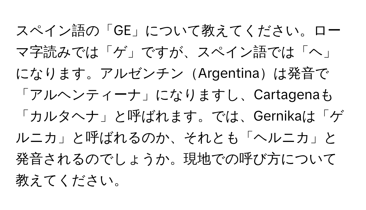 スペイン語の「GE」について教えてください。ローマ字読みでは「ゲ」ですが、スペイン語では「ヘ」になります。アルゼンチンArgentinaは発音で「アルヘンティーナ」になりますし、Cartagenaも「カルタヘナ」と呼ばれます。では、Gernikaは「ゲルニカ」と呼ばれるのか、それとも「ヘルニカ」と発音されるのでしょうか。現地での呼び方について教えてください。