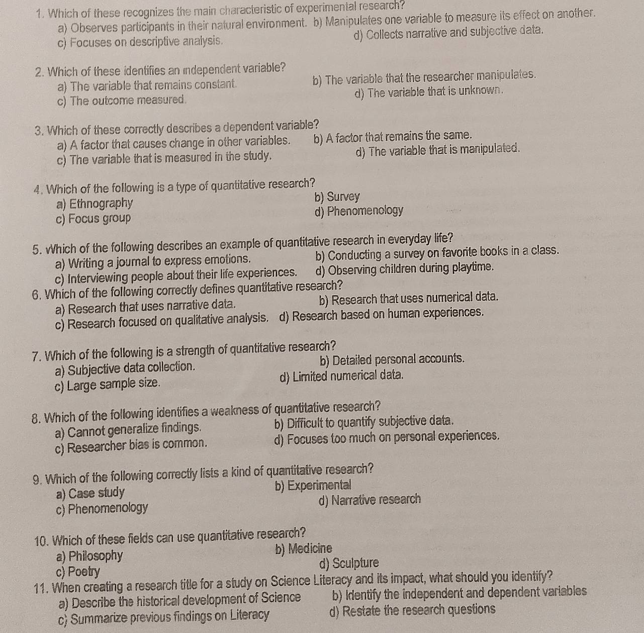 Which of these recognizes the main characteristic of experimental research?
a) Observes participants in their natural environment. b) Manipulates one variable to measure its effect on another.
c) Focuses on descriptive analysis. d) Collects narrative and subjective data.
2. Which of these identifies an independent variable?
a) The variable that remains constant. b) The variable that the researcher manipulates.
c) The outcome measured. d) The variable that is unknown.
3. Which of these correctly describes a dependent variable?
a) A factor that causes change in other variables. b) A factor that remains the same.
c) The variable that is measured in the study. d) The variable that is manipulated.
4. Which of the following is a type of quantitative research?
a) Ethnography b) Survey
c) Focus group d) Phenomenology
5. Which of the following describes an example of quantitative research in everyday life?
a) Writing a journal to express emotions. b) Conducting a survey on favorite books in a class.
c) Interviewing people about their life experiences. d) Observing children during playtime.
6. Which of the following correctly defines quantitative research?
a) Research that uses narrative data. b) Research that uses numerical data.
c) Research focused on qualitative analysis. d) Research based on human experiences.
7. Which of the following is a strength of quantitative research?
a) Subjective data collection. b) Detailed personal accounts.
c) Large sample size. d) Limited numerical data.
8. Which of the following identifies a weakness of quantitative research?
a) Cannot generalize findings. b) Difficult to quantify subjective data.
c) Researcher bias is common. d) Focuses too much on personal experiences.
9. Which of the following correctly lists a kind of quantitative research?
a) Case study b) Experimental
c) Phenomenology d) Narrative research
10. Which of these fields can use quantitative research?
a) Philosophy b) Medicine
c) Poetry d) Sculpture
11. When creating a research title for a study on Science Literacy and its impact, what should you identify?
a) Describe the historical development of Science b) Identify the independent and dependent variables
c) Summarize previous findings on Literacy d) Restate the research questions