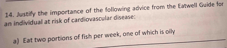 Justify the importance of the following advice from the Eatwell Guide for 
an individual at risk of cardiovascular disease: 
a) Eat two portions of fish per week, one of which is oily