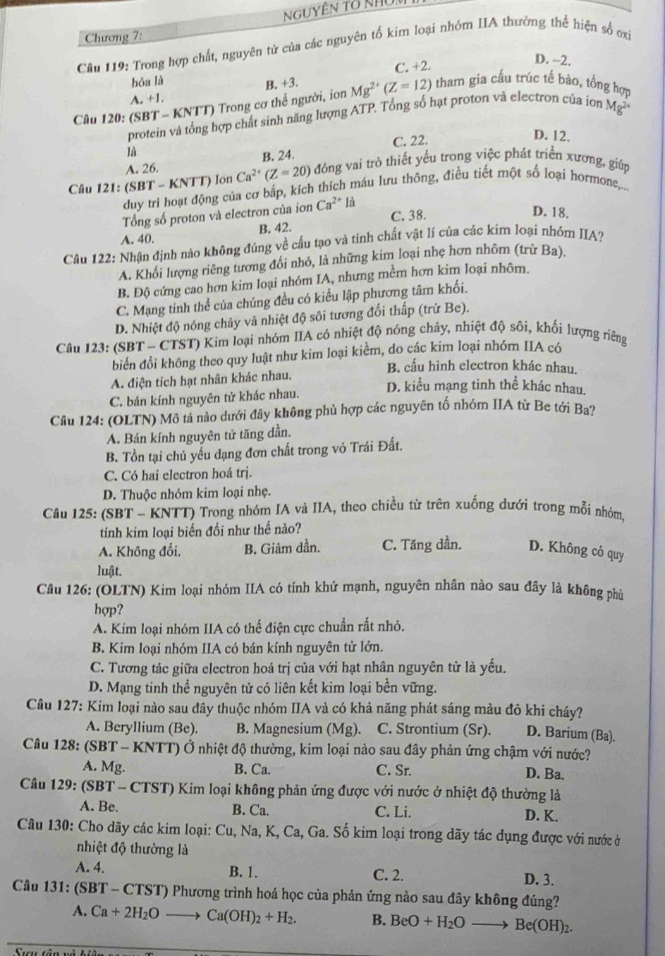 Chương 7:
Câu 119: Trong hợp chất, nguyên tứ của các nguyên tố kim loại nhóm IIA thường thể hiện số oxỉ
D. −2.
hóa là C. +2.
B. +3.
A. +1.
Cầu 120: (SBT - KNTT) Trong cơ thể người, ion Mg^(2+)(Z=12) tham gia cấu trúc tế bào, tổng hợp
protein và tổng hợp chất sinh năng lượng ATP. Tổng số hạt proton vả electron của ion Mg^2
C. 22.
D. 12.
là
A. 26. B. 24.
Câu 121: (SI 3T-KNTT) Ion Ca^(2+)(Z=20) đóng vai trò thiết yểu trong việc phát triển xương, giúp
duy trì hoạt động của cơ bắp, kich thích máu lưu thông, điều tiết một số loại hormone,...
Tổng số proton và electron của ion Ca^(2+)la C. 38. D. 18.
A. 40. B. 42.
Cầâu 122: Nhận định nào không đúng về cấu tạo và tính chất vật lí của các kim loại nhóm IIA?
A. Khối lượng riêng tương đối nhỏ, là những kim loại nhẹ hơn nhôm (trừ Ba).
B. Độ cứng cao hơn kim loại nhóm IA, nhưng mềm hơn kim loại nhôm.
C. Mạng tinh thể của chúng đều có kiểu lập phương tâm khối.
D. Nhiệt độ nóng chảy và nhiệt độ sôi tương đối thấp (trừ Be).
Câu 123: (SBT - CTST) Kim loại nhóm IIA có nhiệt độ nóng chảy, nhiệt độ sôi, khối lượng riêng
biển đổi không theo quy luật như kim loại kiểm, do các kim loại nhóm IIA có
B. cấu hình electron khác nhau.
A. điện tích hạt nhân khác nhau.
C. bán kính nguyên tử khác nhau.
D. kiểu mạng tinh thể khác nhau.
Câu 124: (OLTN) Mô tả nào dưới đây không phù hợp các nguyên tố nhóm IIA từ Be tới Ba?
A. Bán kính nguyên tử tăng dần.
B. Tồn tại chủ yếu đạng đơn chất trong vỏ Trái Đất.
C. Có hai electron hoá trị.
D. Thuộc nhóm kim loại nhẹ.
Câu 125: (SBT - KNTT) Trong nhóm IA và IIA, theo chiều từ trên xuống dưới trong mỗi nhóm,
tính kim loại biến đổi như thế nào?
A. Không đổi. B. Giảm dần. C. Tăng dần. D. Không có quy
luật.
Câu 126: (OLTN) Kim loại nhóm IIA có tính khử mạnh, nguyên nhân nào sau đây là không phù
hợp?
A. Kim loại nhóm IIA có thế điện cực chuẩn rất nhỏ.
B. Kim loại nhóm IIA có bán kính nguyên tử lớn.
C. Tương tác giữa electron hoá trị của với hạt nhân nguyên tử là yếu.
D. Mạng tinh thể nguyên tử có liên kết kim loại bền vững.
Câu 127: Kim loại nào sau đây thuộc nhóm IIA và có khả năng phát sáng màu đỏ khi cháy?
A. Beryllium (Be). B. Magnesium (Mg). C. Strontium (Sr). D. Barium (Ba).
Câu 128: (SBT - KNTT) Ở nhiệt độ thường, kim loại nào sau đây phản ứng chậm với nước?
A. Mg. B. Ca. C. Sr. D. Ba.
Câu 129: (SBT - CTST) Kim loại không phản ứng được với nước ở nhiệt độ thường là
A. Be. B. Ca. C. Li. D. K.
Câu 130: Cho dãy các kim loại: Cu, Na, K, Ca, Ga. Số kim loại trong dãy tác dụng được với nước ở
nhiệt độ thường là
A. 4. B. 1. C. 2. D. 3.
Câu 131: (SBT - CTST) Phương trình hoá học của phản ứng nào sau đây không đúng?
A. Ca+2H_2Oto Ca(OH)_2+H_2.
B. BeO+H_2Oto Be(OH)_2.