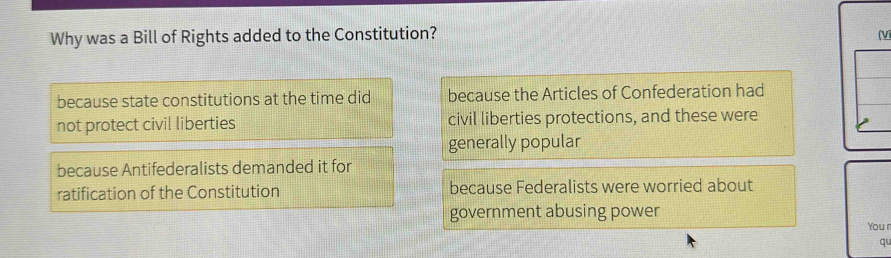 Why was a Bill of Rights added to the Constitution? (V
because state constitutions at the time did because the Articles of Confederation had
not protect civil liberties civil liberties protections, and these were
generally popular
because Antifederalists demanded it for
ratification of the Constitution because Federalists were worried about
government abusing power You r
qu