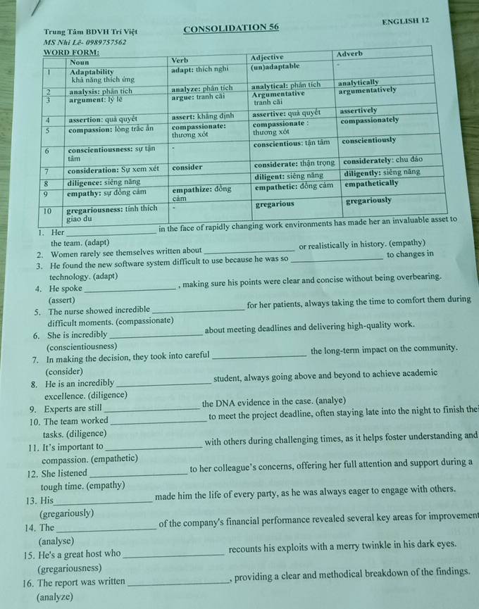 Trung Tâm BDVH Trí Việt CONSOLIDATION 56 ENGLISH 12 
1. Her_ 
the team. (adapt) 
2. Women rarely see themselves written about _or realistically in history. (empathy) 
3. He found the new software system difficult to use because he was so _to changes in 
technology. (adapt) 
4. He spoke_ , making sure his points were clear and concise without being overbearing. 
(assert) 
5. The nurse showed incredible _for her patients, always taking the time to comfort them during 
difficult moments. (compassionate) 
6. She is incredibly _about meeting deadlines and delivering high-quality work. 
(conscientiousness) 
7. In making the decision, they took into careful _the long-term impact on the community. 
(consider) 
8. He is an incredibly _student, always going above and beyond to achieve academic 
excellence. (diligence) 
9. Experts are still_ the DNA evidence in the case. (analye) 
10. The team worked_ to meet the project deadline, often staying late into the night to finish the 
tasks. (diligence) 
11. It’s important to _with others during challenging times, as it helps foster understanding and 
compassion. (empathetic) 
12. She listened _to her colleague’s concerns, offering her full attention and support during a 
tough time. (empathy) 
13. His_ made him the life of every party, as he was always eager to engage with others. 
(gregariously) 
14. The_ of the company's financial performance revealed several key areas for improvemen 
(analyse) 
15. He's a great host who _recounts his exploits with a merry twinkle in his dark eyes. 
(gregariousness) 
16. The report was written _, providing a clear and methodical breakdown of the findings. 
(analyze)