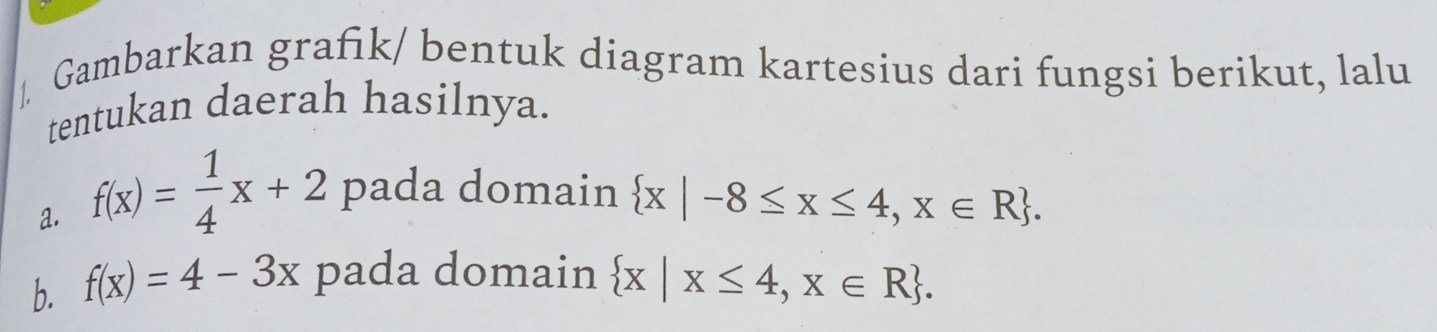 Gambarkan grafık/ bentuk diagram kartesius dari fungsi berikut, lalu 
tentukan daerah hasilnya. 
a. f(x)= 1/4 x+2 pada domain
 x|-8≤ x≤ 4,x∈ R. 
b. f(x)=4-3x pada domain  x|x≤ 4,x∈ R.