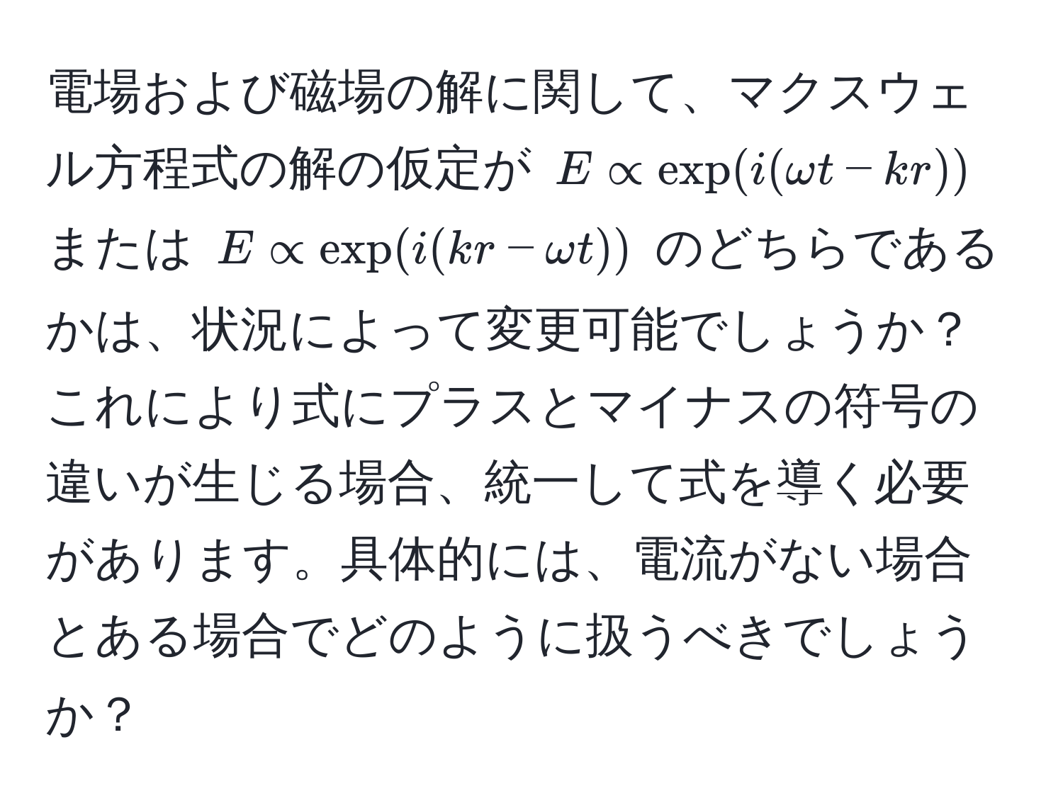 電場および磁場の解に関して、マクスウェル方程式の解の仮定が $E ∝ exp(i(omega t - kr))$ または $E ∝ exp(i(kr - omega t))$ のどちらであるかは、状況によって変更可能でしょうか？これにより式にプラスとマイナスの符号の違いが生じる場合、統一して式を導く必要があります。具体的には、電流がない場合とある場合でどのように扱うべきでしょうか？