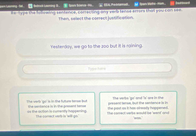 parx Learning - Sel.. Bedrock Learning: D... Sparx Science - Ho... ▲ EEAL Pre-Intermedi... Sparx Maths - Hom... Dashboard 
Re-type the following sentence, correcting any verb tense errors that you can see. 
Then, select the correct justification. 
Yesterday, we go to the zoo but it is raining. 
Type here 
The verbs 'go' and 'is' are in the 
The verb 'go' is in the future tense but present tense, but the sentence is in 
the sentence is in the present tense the past as it has already happened. 
as the action is currently happening. The correct verbs would be 'went' and 
The correct verb is 'will go.' 'was.'