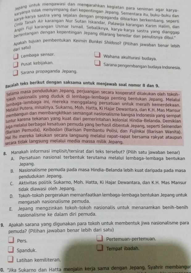 Jepang untuk mengawasi dan mengarahkan kegiatan para seniman agar karya
karyanya tidak menyimpang dari kepentingan Jepang. Sementara itu, buku-buku dan
karya-karya sastra yang sejalan dengan propaganda dibiarkan berkembang, sepert
Cinta Tanah Air karangan Nur Sutan Iskandar, Paławija karangan Karim Halim, dan
Angin Fuji karangan Usmar Ismail. Sebaliknya, karya-karya sastra yang dianggap
bertentangan dengan kepentingan Jepang dilarang beredar dan penulisnya dibui."
Apakah tujuan pembentukan Keimin Bunkei Shidoso? (Pilihan jawaban benar lebih
dari satu)
Lembaga sensor.
Wahana akulturasi budaya.
Pusat kebijakan.
Sarana pengembangan budaya Indonesia.
Sarana propaganda Jepang.
Bacalah teks berikut dengan saksama untuk menjawab soal nomor 8 dan 9.
Selama masa pendudukan Jepang, perjuangan secara kooperatif dilakukan oleh tokoh-
tokoh nasionalis yang duduk di lembaga-lembaga penting bentukan Jepang. Melalui
lembaga-lembaga ini, mereka menggalang persatuan untuk meraih kemerdekaan.
Melalui Putera, misalnya, Sukarno, Moh. Hatta, Ki Hajar Dewantara, dan K.H. Mas Mansur
membangun dan membangkitkan semangat nasionalisme bangsa Indonesia yang sempat
untur karena tekanan yang kuat dari pemerintahan kolonial Hindia-Belanda. Demikian
juga melalui berbagai kesatuan pemuda yang berhasil dibentuk Jepang, seperti Seinendan
Barisan Pemuda), Keibodan (Barisan Pembantu Polisi, dan Fujinkai (Barisan Wanita).
Hal itu mereka lakukan secara langsung melalui rapat-rapat bersama rakyat ataupun
secara tidak langsung melalui media massa milik Jepang.
8. Manakah informasi implisit/tersirat dari teks tersebut? (Pilih satu jawaban benar)
A. Persatuan nasional terbentuk terutama melalui lembaga-lembaga bentukan
Jepang.
B. Nasionalisme pemuda pada masa Hindia-Belanda lebih kuat daripada pada masa
pendudukan Jepang.
C. Aktivitas politik Sukarno, Moh. Hatta, Ki Hajar Dewantara, dan K.H. Mas Mansur
tidak diawasi oleh Jepang.
D. Tokoh-tokoh pergerakan memanfaatkan lembaga-lembaga bentukan Jepang untuk
mengasah nasionalisme pemuda.
E. Jepang mengzinkan tokoh-tokoh nasionalis untuk menanamkan benih-benih
nasionalisme ke dalam diri pemuda.
9. Apakah sarana yang digunakan para tokoh untuk membentuk jiwa nasionalisme para
pemuda? (Pilihan jawaban benar lebih dari satu)
Pers. Pertemuan-pertemuan.
Spanduk. Tempat ibadah.
Latihan kemiliteran.
10. "Jika Sukarno dan Hatta menjalin kerja sama dengan Jepang, Syahrir membangun