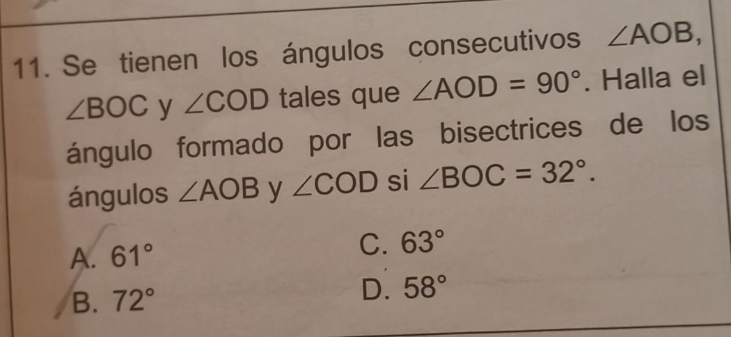 Se tienen los ángulos consecutivos ∠ AOB,
∠ BOC y ∠ COD tales que ∠ AOD=90°. Halla el
ángulo formado por las bisectrices de los
ángulos ∠ AOB y ∠ COD si ∠ BOC=32°.
A. 61° C. 63°
B. 72°
D. 58°