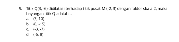 Titik Q(3,-6) didilatasi terhadap titik pusat M(-2,3) dengan faktor skala 2, maka
bayangan titik Q adalah...
a. (7,10)
b. (8,-15)
C. (-3,-7)
d. (-6,8)