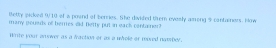 Betty picked 9/10 of a pound of berries. She divided them evesly aiong 9 cantainers. How 
many geusds of beries did. Bette put in eack container? 
Write your onswer as a fraction or as a whole or mored namsber.