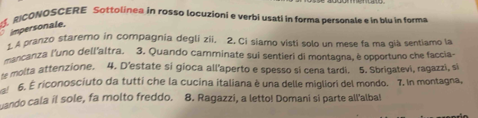 RICONOSCERE Sottolinea in rosso locuzioni e verbí usati in forma personale e in blu in forma 
impersonale. 
1.A pranzo staremo in compagnia degli zii. 2. Ci síamo visti solo un mese fa ma già sentiamo la 
mancanza l'uno dell'altra. 3. Quando camminate sui sentieri di montagna, è opportuno che faccia- 
te molta attenzione. 4. D’estate si gioca all’aperto e spesso si cena tardi. 5. Sbrigatevi, ragazzi, si 
! 6. É riconosciuto da tutti che la cucina italiana è una delle migliori del mondo. 7. In montagna, 
uando cala il sole, fa molto freddo. 8. Ragazzi, a letto! Domani si parte all’alba!