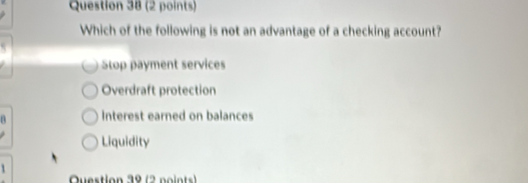 Which of the following is not an advantage of a checking account?
Stop payment services
Overdraft protection
n
Interest earned on balances
Liquidity
Question 39 (2 noints)