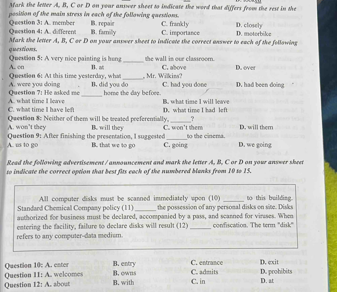 Mark the letter A, B, C or D on your answer sheet to indicate the word that differs from the rest in the
position of the main stress in each of the following questions.
Question 3: A. member B. repair C. frankly D. closely
Question 4: A. different B. family C. importance D. motorbike
Mark the letter A, B, C or D on your answer sheet to indicate the correct answer to each of the following
questions.
Question 5: A very nice painting is hung_ the wall in our classroom.
A. on B. at C. above D. over
Question 6: At this time yesterday, what_ , Mr. Wilkins?
A. were you doing B. did you do C. had you done D. had been doing
Question 7: He asked me _home the day before.
A. what time I leave B. what time I will leave
C. what time I have left D. what time I had left
Question 8: Neither of them will be treated preferentially,_ _?
A. won’t they B. will they C. won’t them D. will them
Question 9: After finishing the presentation, I suggested_ to the cinema.
A. us to go B. that we to go C. going D. we going
Read the following advertisement / announcement and mark the letter A, B, C or D on your answer sheet
to indicate the correct option that best fits each of the numbered blanks from 10 to 15.
All computer disks must be scanned immediately upon (10) _to this building.
Standard Chemical Company policy (11) _the possession of any personal disks on site. Disks
authorized for business must be declared, accompanied by a pass, and scanned for viruses. When
entering the facility, failure to declare disks will result (12) _confiscation. The term "disk"
refers to any computer-data medium.
Question 10:A . enter B. entry C. entrance D. exit
Question 11:A . welcomes B. owns C. admits D. prohibits
Question 12:A . about B. with C. in D. at