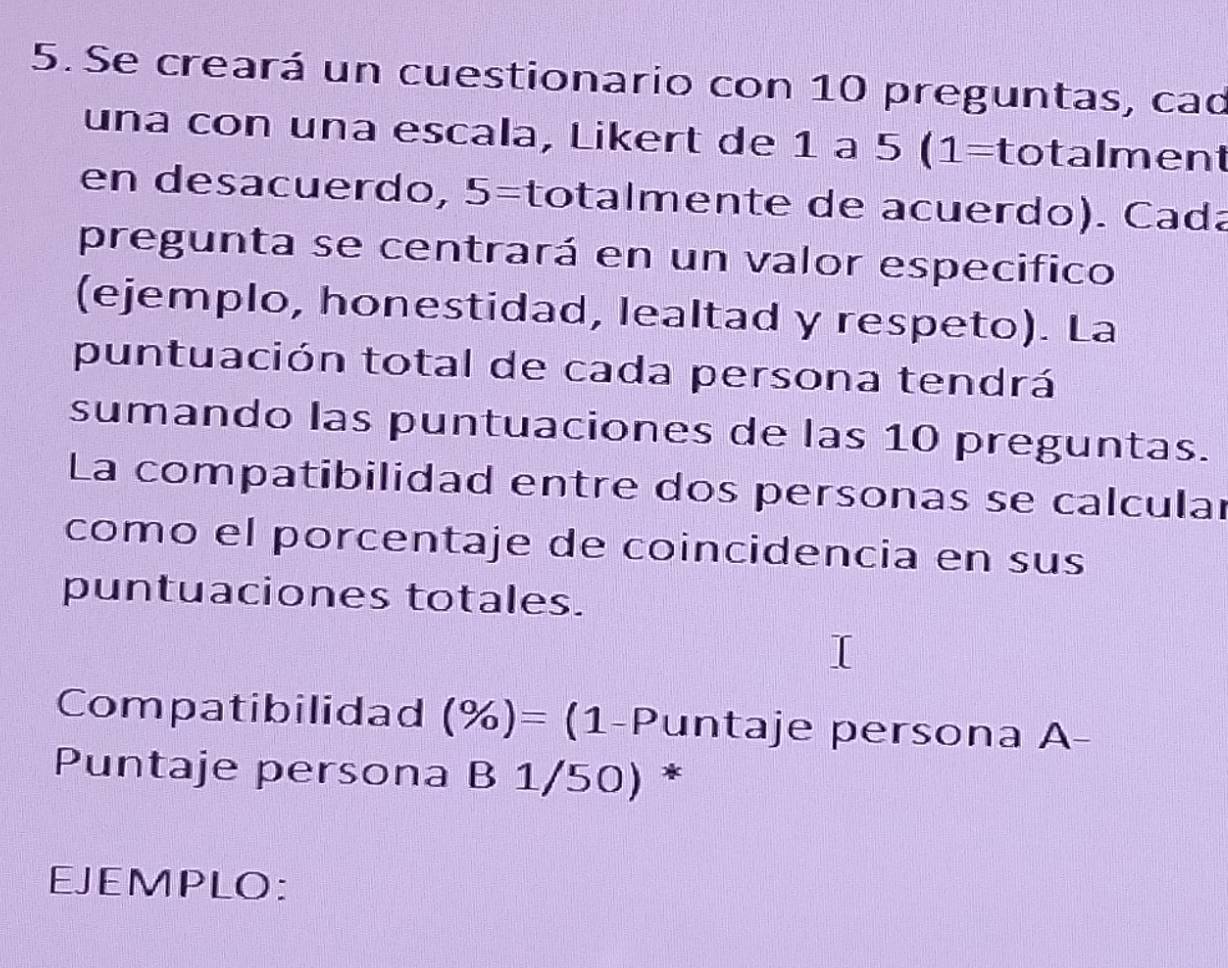 Se creará un cuestionario con 10 preguntas, cad 
una con una escala, Likert de 1 a 1 5(1= totalment 
en desacuerdo, x 6 =totalmente de acuerdo). Cada 
pregunta se centrará en un valor especifico 
(ejemplo, honestidad, lealtad y respeto). La 
puntuación total de cada persona tendrá 
sumando las puntuaciones de las 10 preguntas. 
La compatibilidad entre dos personas se calcular 
como el porcentaje de coincidencia en sus 
puntuaciones totales. 
Compatibilidad (% )= (1-Puntaje persona A- 
Puntaje persona B 1/50) * 
EJEMPLO: