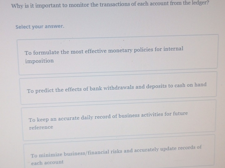 Why is it important to monitor the transactions of each account from the ledger?
Select your answer.
To formulate the most effective monetary policies for internal
imposition
To predict the effects of bank withdrawals and deposits to cash on hand
To keep an accurate daily record of business activities for future
reference
To minimize business/financial risks and accurately update records of
each account