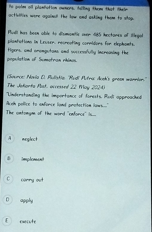 to palm oil plantation owners, telling them that their
activities were against the law and asking them to stop.
Rudi has been able to dismantle over 485 hectares of illegal
plantations in Leuser, recreating corridors for elephants.
tigers, and orangutans and successfully increasing the
population of Sumatran rhinos.
(Source: Novia D. Rulistia, ''Rudi Putra: Aceh's green warrior.''
The Jakarta Post, accessed 22 May 2024)
"Understanding the importance of forests, Rudi approached
Aceh police to enforce land protection laws....''
The antonym of the word "enforce' is....
A neglect
B implement
C carry out
D apply
E execute