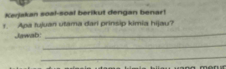 Kerjakan soal-soal berikut dengan benar! 
1. Apa tujuan utama dari prinsip kimia hijau? 
Jawab: 
_ 
_ 
_