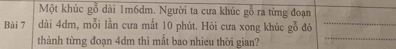 Một khúc gỗ dài 1m6dm. Người ta cưa khúc gỗ ra từng đoạn 
_ 
_ 
Bài 7 dài 4dm, mỗi lần cưa mất 10 phút. Hỏi cưa xong khúc gỗ đó_ 
thành từng đoạn 4dm thì mất bao nhieu thời gian?