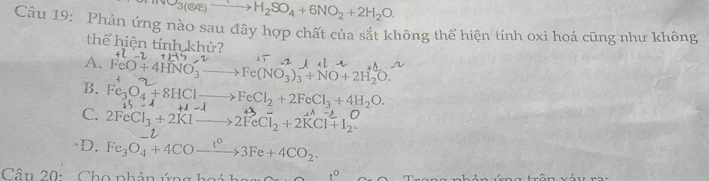 NO_3(O/E)to H_2SO_4+6NO_2+2H_2O
Câu 19: Phản ứng nào sau đây hợp chất của sắt không thể hiện tính oxi hoá cũng như không
thể hiện tính khử?
A. FeO+4HNO_3- Fe(NO_3)_3+NO+2H_2O.
B. Fe_3O_4+8HClto FeCl_2+2FeCl_3+4H_2O. +1-lambda
C. 2FeCl_3+2KIto 2FeCl_2+2KCl+I_2.
)D. Fe_3O_4+4COxrightarrow t°3Fe+4CO_2. 
Câu 20: Cho phản ứng