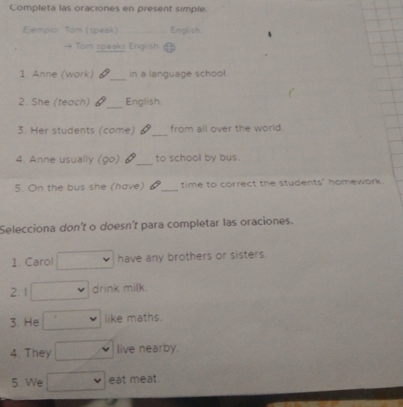 Completa las oraciones en present simple. 
Ejemplo: Tom (speak)_ English. 
Tom speaks English 
1. Anne (work) _in a language school. 
2. She (teach) _English. 
3. Her students (come) _from all over the world. 
4. Anne usually (go) §_ to school by bus. 
5. On the bus she (have) _time to correct the students' homework. 
Selecciona don't o doesn't para completar las oraciones. 
1. Carol have any brothers or sisters. 
2.1 drink milk. 
3. He like maths. 
4. They live nearby. 
5. We eat meat.