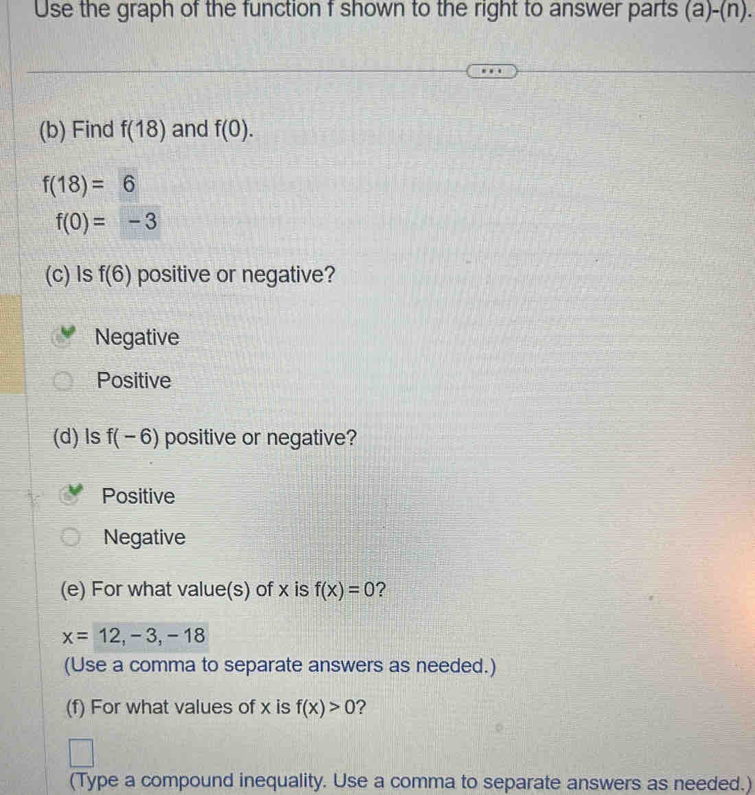 Use the graph of the function f shown to the right to answer parts (a)-(n). 
(b) Find f(18) and f(0).
f(18)=6
f(0)=-3
(c)Is f(6) positive or negative?
Negative
Positive
(d) ls f(-6) positive or negative?
Positive
Negative
(e) For what value(s) of x is f(x)=0
x=12,-3,-18
(Use a comma to separate answers as needed.)
(f) For what values of x is f(x)>0 ?
(Type a compound inequality. Use a comma to separate answers as needed.)