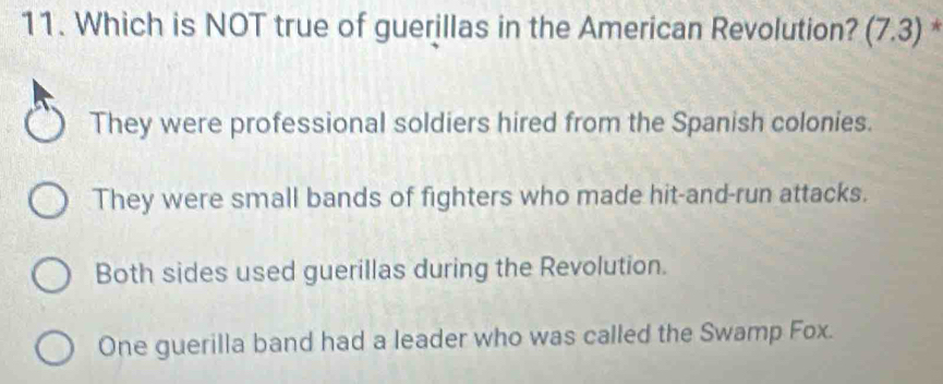 Which is NOT true of guerillas in the American Revolution? (7.3) *
They were professional soldiers hired from the Spanish colonies.
They were small bands of fighters who made hit-and-run attacks.
Both sides used guerillas during the Revolution.
One guerilla band had a leader who was called the Swamp Fox.