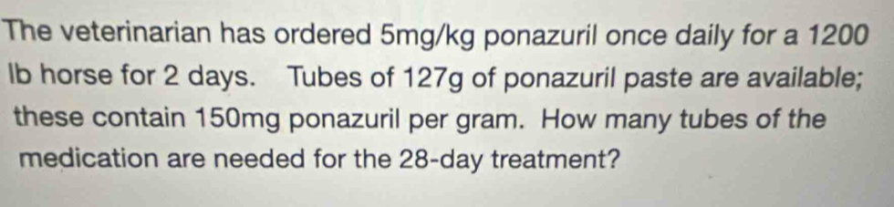 The veterinarian has ordered 5mg/kg ponazuril once daily for a 1200
lb horse for 2 days. Tubes of 127g of ponazuril paste are available; 
these contain 150mg ponazuril per gram. How many tubes of the 
medication are needed for the 28-day treatment?