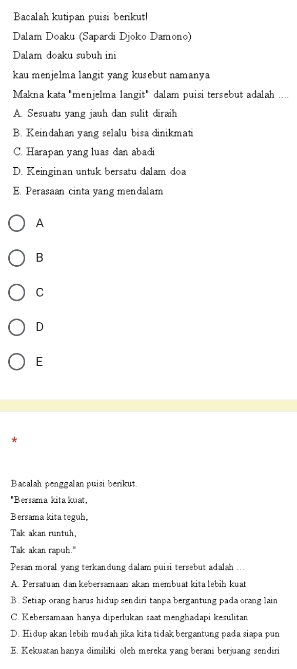 Bacalah kutipan puisi berikut!
Dalam Doaku (Sapardi Djoko Damono)
Dalam doaku subuh ini
kau menjelma langit yang kusebut namanya
Makna kata "menjelma langit" dalam puisi tersebut adalah ....
A. Sesuatu yang jauh dan sulit diraih
B. Keindahan yang selalu bisa dinikmati
C. Harapan yang luas dan abadi
D. Keinginan untuk bersatu dalam doa
E. Perasaan cinta yang mendalam
A
B
C
D
E
*
Bacalah penggalan puisi berikut.
"Bersama kita kuat,
Bersama kita teguh,
Tak akan runtuh,
Tak akan rapuh."
Pesan moral yang terkandung dalam puisi tersebut adalah ...
A. Persatuan dan kebersamaan akan membuat kita lebih kuat
B. Setiap orang harus hidup sendiri tanpa bergantung pada orang lain
C. Kebersamaan hanya diperlukan saat menghadapi kesulitan
D. Hidup akan lebih mudah jika kita tidak bergantung pada siapa pun
E. Kekuatan hanya dimiliki oleh mereka yang berani berjuang sendiri