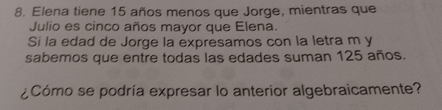 Elena tiene 15 años menos que Jorge, mientras que 
Julio es cinco años mayor que Elena. 
Sí la edad de Jorge la expresamos con la letra m y 
sabemos que entre todas las edades suman 125 años. 
¿Cómo se podría expresar lo anterior algebraicamente?