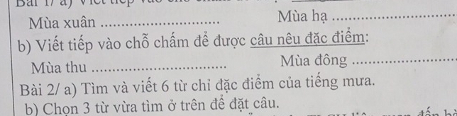 Mùa xuân _Mùa hạ_ 
b) Viết tiếp vào chỗ chấm để được câu nêu đặc điểm: 
Mùa thu _Mùa đông ..... 
Bài 2/ a) Tìm và viết 6 từ chỉ đặc điểm của tiếng mưa. 
b) Chọn 3 từ vừa tìm ở trên để đặt câu.