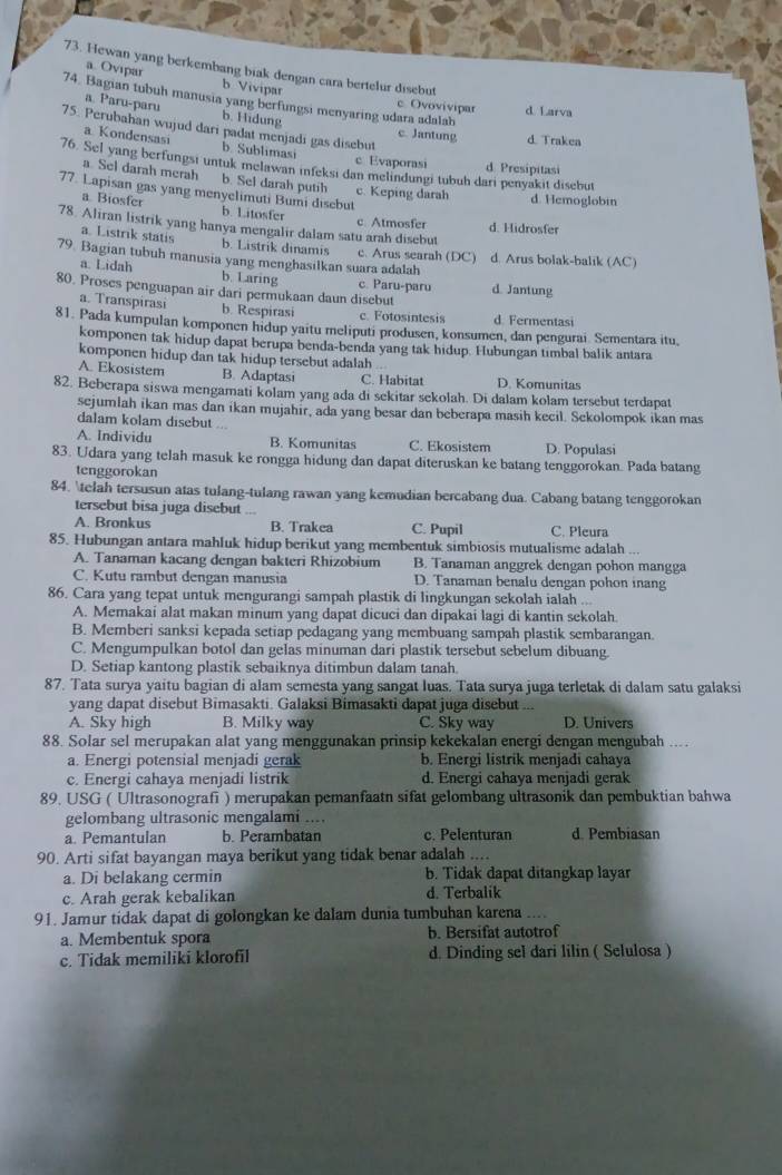 Hewan yang berkembang biak dengan cara bertelur disebut
a. Ovıpar b Vivipar
74. Bagian tubuh manusia yang berfungsi menyaring udara adalah
c Ovovivipar d Larva
a. Paru-paru b. Hidung c. Jantung d Trakea
75. Perubahan wujud dari padat menjadi gas disebut
a Kondensasi b. Sublimasi
76. Sel yang berfungsi untuk melawan infeksi dan melindungi tubuh dari penyakit disebut d Presipitasi
c Evaporasi
a Sel darah merah b. Sel darah putih
77. Lapisan gas yang menyelimuti Bumi disebut c. Keping darah d. Hemoglobin
a Biosfer b. Litosfer c. Atmosfer
78. Aliran listrik yang hanya mengalir dalam satu arah disebut d. Hidrosfer
a. Listrik statis b. Listrik dinamis c. Arus searah (DC)
79 Bagian tubuh manusia yang menghasilkan suara adalah d. Arus bolak-balik (AC)
a. Lidah b. Laring c. Paru-paru
80. Proses penguapan air dari permukaan daun disebut d. Jantung
a. Transpirasi b. Respirasi c. Fotosintesis d. Fermentasi
81. Pada kumpulan komponen hidup yaitu meliputi produsen, konsumen, dan pengurai. Sementara itu.
komponen tak hidup dapat berupa benda-benda yang tak hidup. Hubungan timbal balik antara
komponen hidup dan tak hidup tersebut adalah ..
A. Ekosistem B. Adaptasi C. Habitat D. Komunitas
82. Beberapa siswa mengamati kolam yang ada di sekitar sekolah. Di dalam kolam tersebut terdapat
sejumlah ikan mas dan ikan mujahir, ada yang besar dan beberapa masih kecil. Sekolompok ikan mas
dalam kolam disebut
A. Individu B. Komunitas C. Ekosistem D. Populasi
83. Udara yang telah masuk ke rongga hidung dan dapat diteruskan ke batang tenggorokan. Pada batang
tenggorokan
84. telah tersusun atas tulang-tulang rawan yang kemudian bercabang dua. Cabang batang tenggorokan
tersebut bisa juga disebut
A. Bronkus B. Trakea C. Pupil C. Pleura
85. Hubungan antara mahluk hidup berikut yang membentuk simbiosis mutualisme adalah ...
A. Tanaman kacang dengan bakteri Rhizobium B. Tanaman anggrek dengan pohon mangga
C. Kutu rambut dengan manusia D. Tanaman benalu dengan pohon inang
86. Cara yang tepat untuk mengurangi sampah plastik di lingkungan sekolah ialah ...
A. Memakai alat makan minum yang dapat dicuci dan dipakai lagi di kantin sekolah.
B. Memberi sanksi kepada setiap pedagang yang membuang sampah plastik sembarangan.
C. Mengumpulkan botol dan gelas minuman dari plastik tersebut sebelum dibuang.
D. Setiap kantong plastik sebaiknya ditimbun dalam tanah.
87. Tata surya yaitu bagian di alam semesta yang sangat luas. Tata surya juga terletak di dalam satu galaksi
yang dapat disebut Bimasakti. Galaksi Bimasakti dapat juga disebut .:.
A. Sky high B. Milky way C. Sky way D. Univers
88. Solar sel merupakan alat yang menggunakan prinsip kekekalan energi dengan mengubah ...
a. Energi potensial menjadi gerak b. Energi listrik menjadi cahaya
c. Energi cahaya menjadi listrik d. Energi cahaya menjadi gerak
89. USG ( Ultrasonografi ) merupakan pemanfaatn sifat gelombang ultrasonik dan pembuktian bahwa
gelombang ultrasonic mengalami ....
a. Pemantulan b. Perambatan c. Pelenturan d. Pembiasan
90. Arti sifat bayangan maya berikut yang tidak benar adalah ....
a. Di belakang cermin b. Tidak dapat ditangkap layar
c. Arah gerak kebalikan d. Terbalik
91. Jamur tidak dapat di golongkan ke dalam dunia tumbuhan karena ....
a. Membentuk spora b. Bersifat autotrof
c. Tidak memiliki klorofil d. Dinding sel dari lilin ( Selulosa )