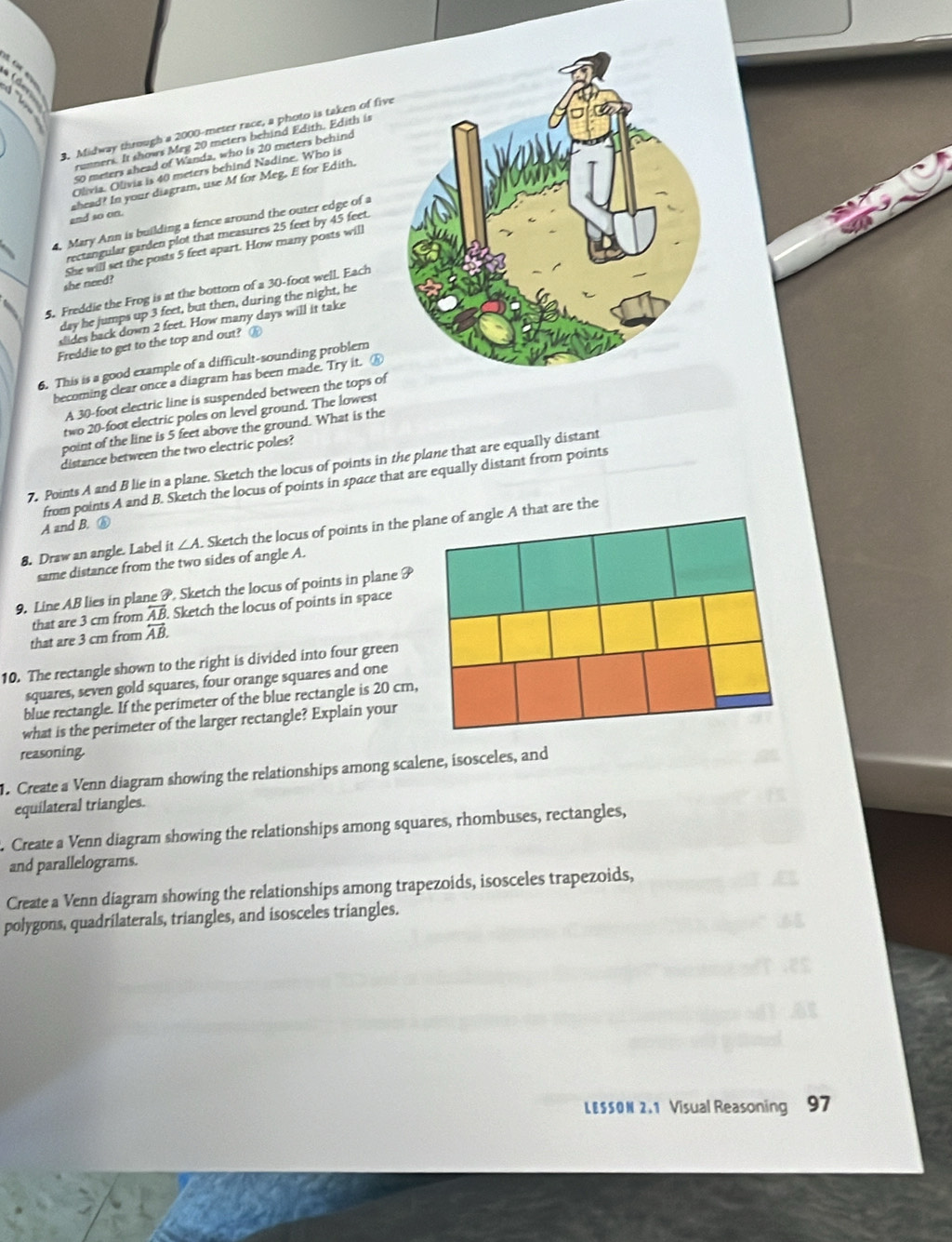 B5. C
   
3. Midway through a 2000-meter race, a photo is taken of five
runners. It shows Meg 20 meters behind Edith. Edith is
50 meters ahead of Wanda, who is 20 meters behind
Olivia. Olivia is 40 meters behind Nadine. Who is
and so on. ahead? In your diagram, use M for Meg, E for Edith.
4, Mary Ann is building a fence around the outer edge of a
rectangular garden plot that measures 25 feet by 45 feet.
She will set the posts 5 feet apart. How many posts will
she need?
5. Freddie the Frog is at the bottorn of a 30-foot well. Each
day he jumps up 3 feet, but then, during the night, he
dides back down 2 feet. How many days will it take
Freddie to get to the top and out? ⑯
6. This is a good example of a difficult-sounding problem
becoming clear once a diagram has been made. Try it. ⑥
A 30-foot electric line is suspended between the tops of
two 20-foot electric poles on level ground. The lowest
point of the line is 5 feet above the ground. What is the
distance between the two electric poles?
7. Points A and B lie in a plane. Sketch the locus of points in the plane that are equally distant
from points A and B. Sketch the locus of points in space that are equally distant from points
A and B. ⑥
8. Draw an angle. Label it ∠ A. Sketch the locus of points in the plane of angle A that are the
same distance from the two sides of angle A.
9. Line AB lies in plane P. Sketch the locus of points in plane P
that are 3 cm from overline AB Sketch the locus of points in space
that are 3 cm from overleftrightarrow AB.
10. The rectangle shown to the right is divided into four green
squares, seven gold squares, four orange squares and one
blue rectangle. If the perimeter of the blue rectangle is 20 cm,
what is the perimeter of the larger rectangle? Explain your
reasoning.
. Create a Venn diagram showing the relationships among scalene, isosceles, and
equilateral triangles.
. Create a Venn diagram showing the relationships among squares, rhombuses, rectangles,
and parallelograms.
Create a Venn diagram showing the relationships among trapezoids, isosceles trapezoids,
polygons, quadrilaterals, triangles, and isosceles triangles.
L E S S O N 2 . 1 Visual Reasoning 97