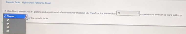 Penodic Table High School Raference Sheet
A Main Group element has 61 protons and an estimated effective nuclear charge of +3. Therefore, the element has 78 : core electrons and can be found in Group
Chocse...
5A of the periodic table.
3A
3B
6A