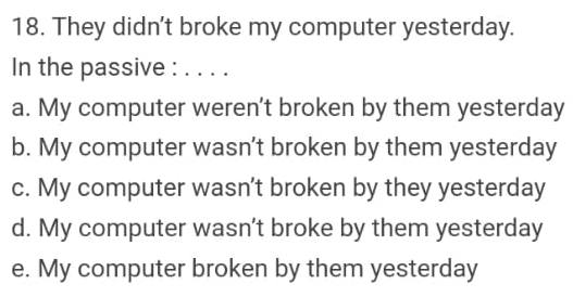 They didn't broke my computer yesterday.
In the passive : _. .
a. My computer weren't broken by them yesterday
b. My computer wasn’t broken by them yesterday
c. My computer wasn't broken by they yesterday
d. My computer wasn’t broke by them yesterday
e. My computer broken by them yesterday