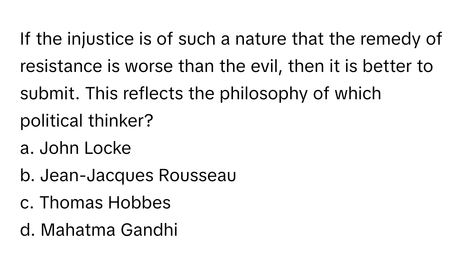 If the injustice is of such a nature that the remedy of resistance is worse than the evil, then it is better to submit.  This reflects the philosophy of which political thinker?

a. John Locke
b. Jean-Jacques Rousseau
c. Thomas Hobbes
d. Mahatma Gandhi