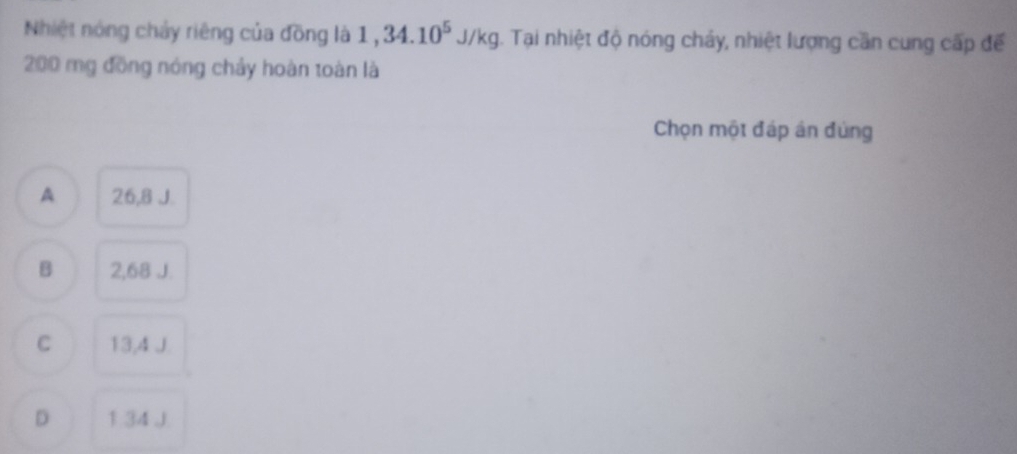 Nhiệt nóng chảy riêng của đồng là 1,34.10^5J/kg. Tại nhiệt độ nóng chảy, nhiệt lượng cần cung cấp đế
200 mg đồng nóng chảy hoàn toàn là
Chọn một đáp án đùng
A 26,8 J
B 2,68 J.
C 13,4 J.
D 1.34 J.