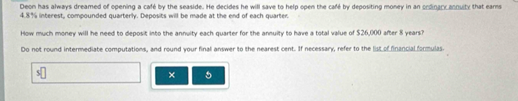 Deon has always dreamed of opening a café by the seaside. He decides he will save to help open the café by depositing money in an ordinary annuity that earns
4.8% interest, compounded quarterly. Deposits will be made at the end of each quarter. 
How much money will he need to deposit into the annuity each quarter for the annuity to have a total value of $26,000 after 8 years? 
Do not round intermediate computations, and round your final answer to the nearest cent. If necessary, refer to the list of financial formulas. 
×