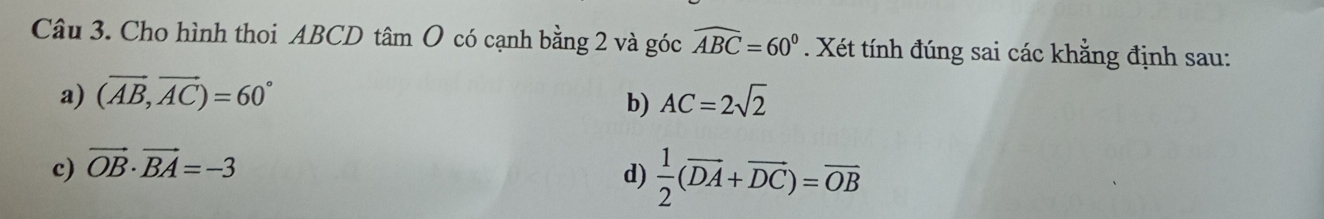 Cho hình thoi ABCD tâm O có cạnh bằng 2 và góc widehat ABC=60°. Xét tính đúng sai các khằng định sau:
a) (vector AB,vector AC)=60° AC=2sqrt(2)
b)
c) vector OB· vector BA=-3
d)  1/2 (overline DA+overline DC)=overline OB