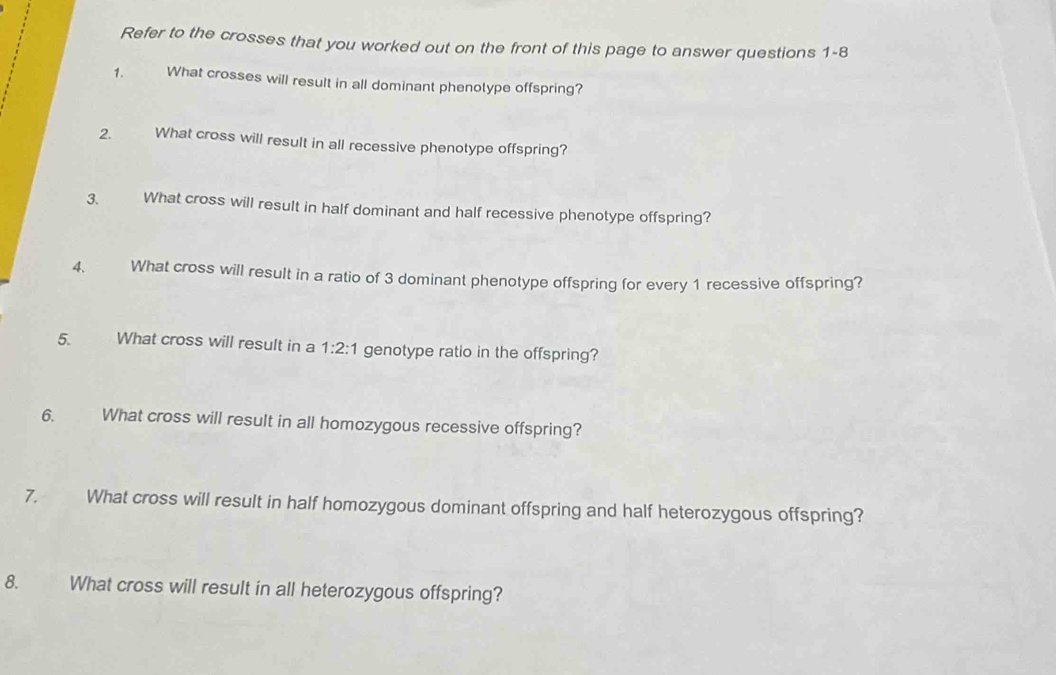 Refer to the crosses that you worked out on the front of this page to answer questions 1-8 
1. What crosses will result in all dominant phenotype offspring? 
2. What cross will result in all recessive phenotype offspring? 
3. What cross will result in half dominant and half recessive phenotype offspring? 
4 What cross will result in a ratio of 3 dominant phenotype offspring for every 1 recessive offspring? 
5. What cross will result in a 1:2:1 genotype ratio in the offspring? 
6. What cross will result in all homozygous recessive offspring? 
7. What cross will result in half homozygous dominant offspring and half heterozygous offspring? 
8. What cross will result in all heterozygous offspring?