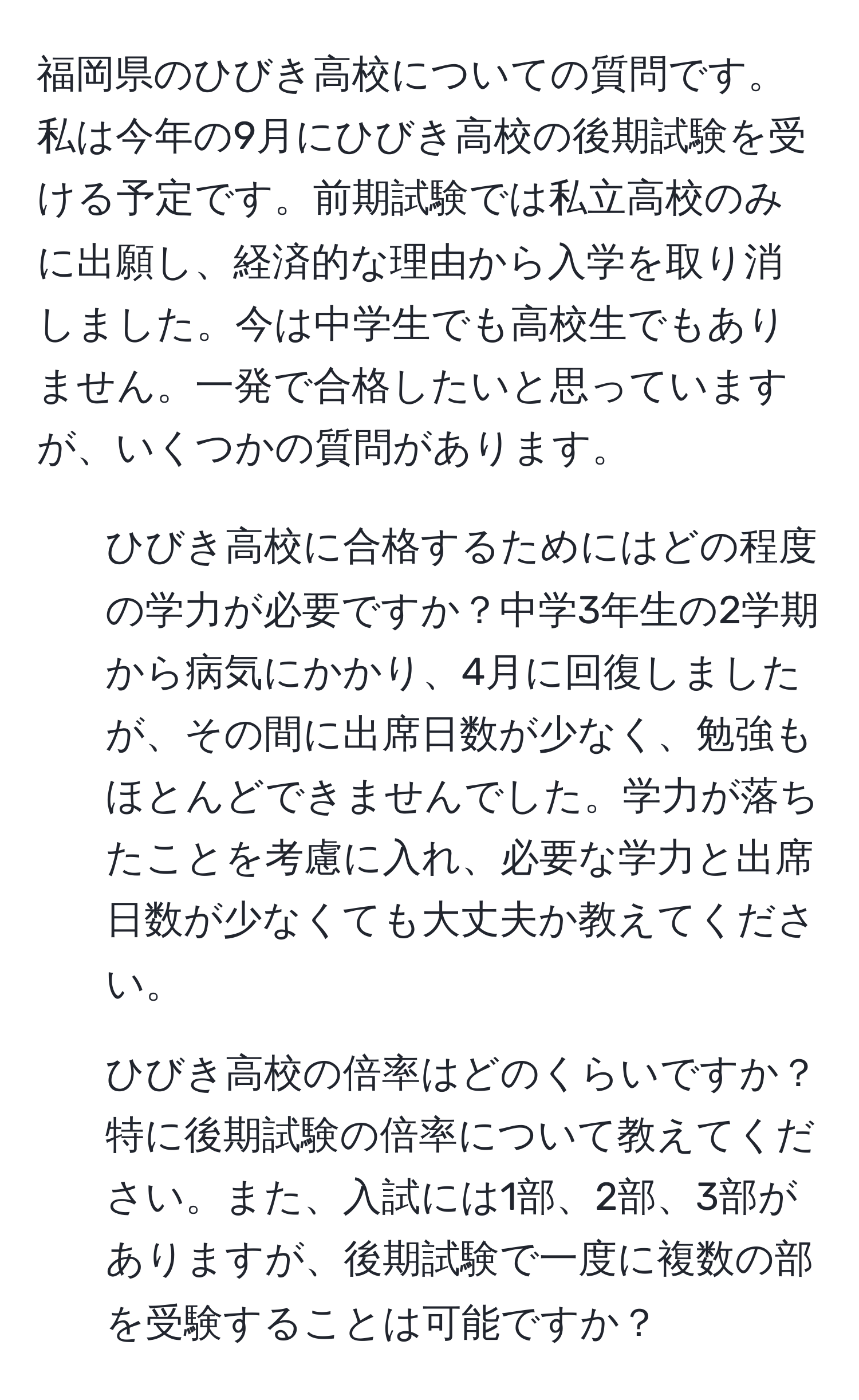 福岡県のひびき高校についての質問です。私は今年の9月にひびき高校の後期試験を受ける予定です。前期試験では私立高校のみに出願し、経済的な理由から入学を取り消しました。今は中学生でも高校生でもありません。一発で合格したいと思っていますが、いくつかの質問があります。

1. ひびき高校に合格するためにはどの程度の学力が必要ですか？中学3年生の2学期から病気にかかり、4月に回復しましたが、その間に出席日数が少なく、勉強もほとんどできませんでした。学力が落ちたことを考慮に入れ、必要な学力と出席日数が少なくても大丈夫か教えてください。

2. ひびき高校の倍率はどのくらいですか？特に後期試験の倍率について教えてください。また、入試には1部、2部、3部がありますが、後期試験で一度に複数の部を受験することは可能ですか？